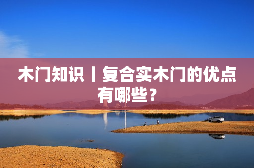 木门知识丨复合实木门的优点有哪些？