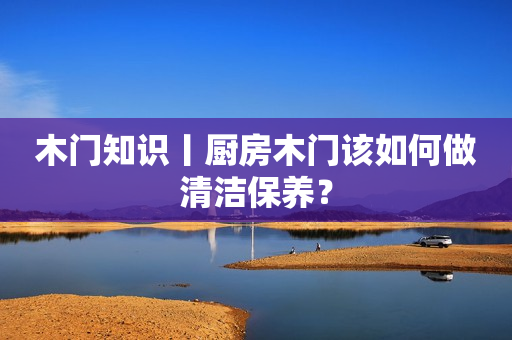 木门知识丨厨房木门该如何做清洁保养？