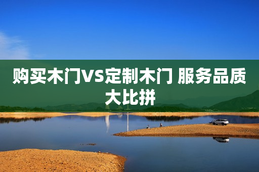 购买木门VS定制木门 服务品质大比拼