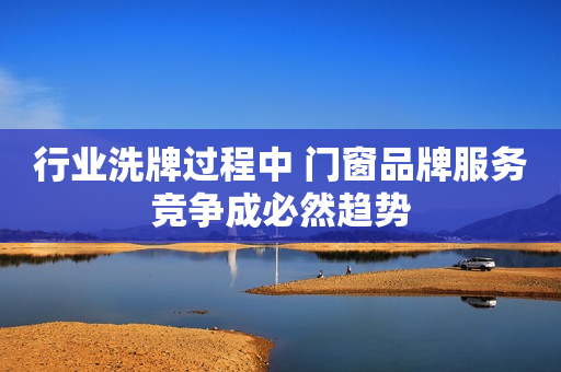 行业洗牌过程中 门窗品牌服务竞争成必然趋势
