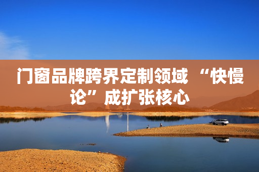 门窗品牌跨界定制领域 “快慢论”成扩张核心