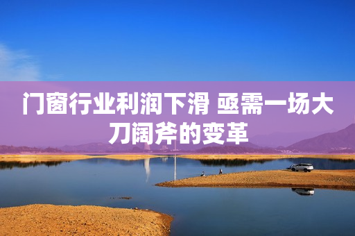 门窗行业利润下滑 亟需一场大刀阔斧的变革