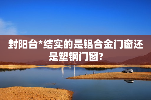 封阳台*结实的是铝合金门窗还是塑钢门窗?