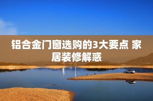 铝合金门窗选购的3大要点 家居装修解惑