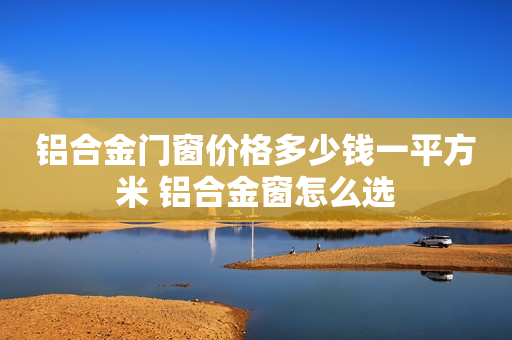 铝合金门窗价格多少钱一平方米 铝合金窗怎么选