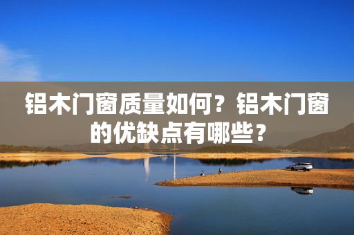 铝木门窗质量如何？铝木门窗的优缺点有哪些？