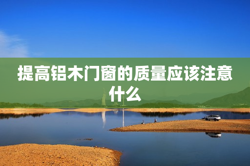 提高铝木门窗的质量应该注意什么