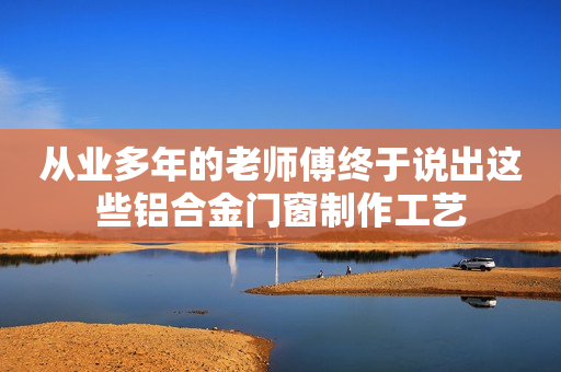 从业多年的老师傅终于说出这些铝合金门窗制作工艺