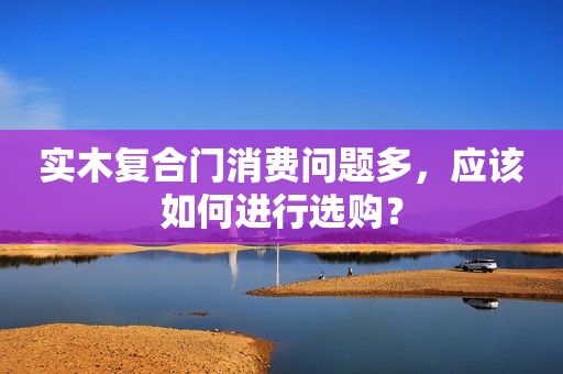 实木复合门消费问题多，应该如何进行选购？