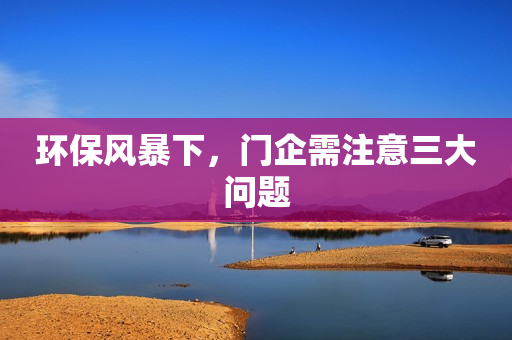环保风暴下，门企需注意三大问题