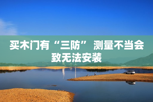买木门有“三防” 测量不当会致无法安装