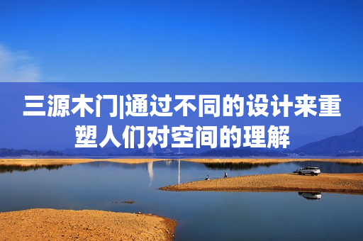 三源木门|通过不同的设计来重塑人们对空间的理解