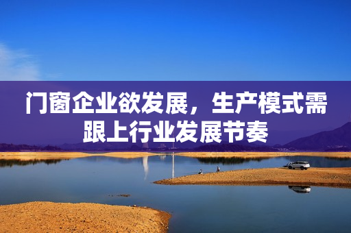门窗企业欲发展，生产模式需跟上行业发展节奏