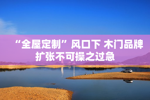 “全屋定制”风口下 木门品牌扩张不可操之过急