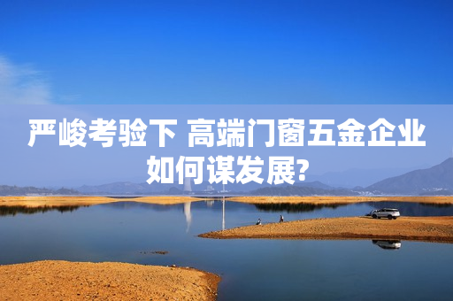 严峻考验下 高端门窗五金企业如何谋发展?