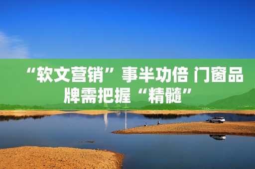 “软文营销”事半功倍 门窗品牌需把握“精髓”