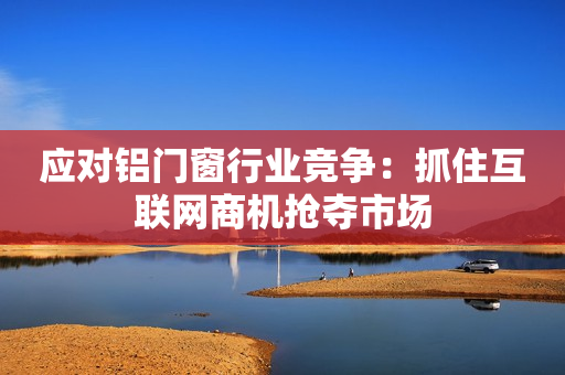 应对铝门窗行业竞争：抓住互联网商机抢夺市场