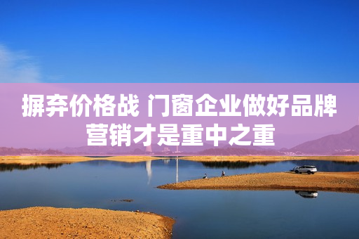 摒弃价格战 门窗企业做好品牌营销才是重中之重