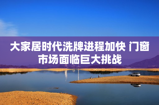 大家居时代洗牌进程加快 门窗市场面临巨大挑战