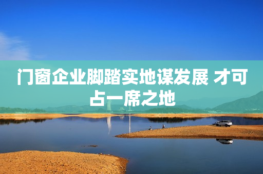 门窗企业脚踏实地谋发展 才可占一席之地