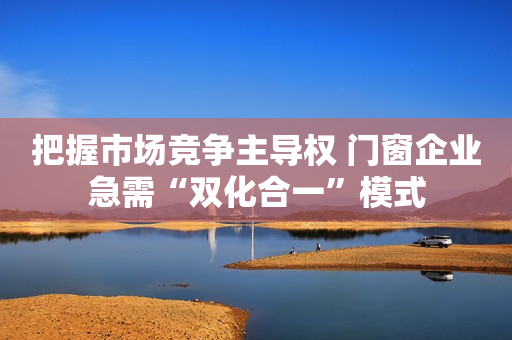 把握市场竞争主导权 门窗企业急需“双化合一”模式