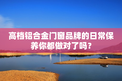 高档铝合金门窗品牌的日常保养你都做对了吗？