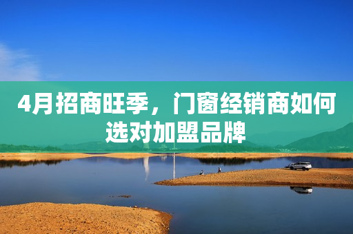 4月招商旺季，门窗经销商如何选对加盟品牌