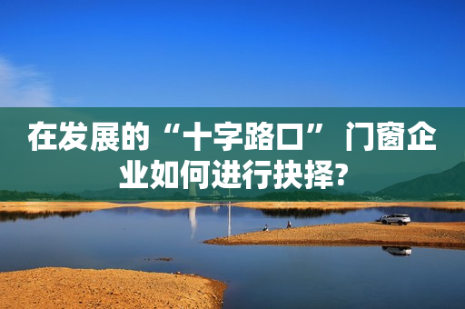 在发展的“十字路口” 门窗企业如何进行抉择?
