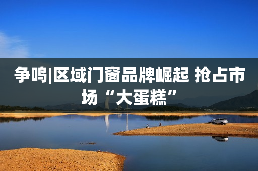 争鸣|区域门窗品牌崛起 抢占市场“大蛋糕”