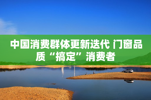 中国消费群体更新迭代 门窗品质“搞定”消费者