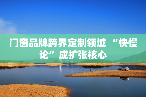 门窗品牌跨界定制领域 “快慢论”成扩张核心