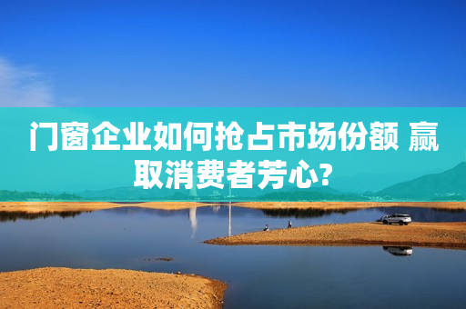 门窗企业如何抢占市场份额 赢取消费者芳心?