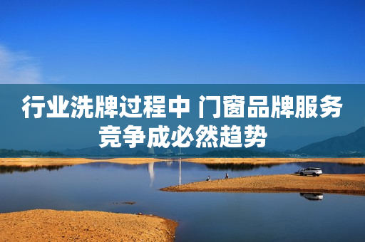 行业洗牌过程中 门窗品牌服务竞争成必然趋势