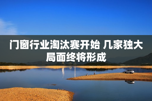 门窗行业淘汰赛开始 几家独大局面终将形成