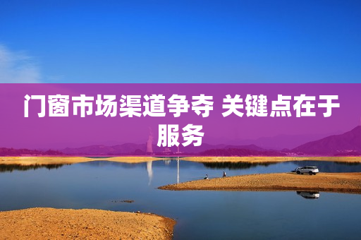 门窗市场渠道争夺 关键点在于服务