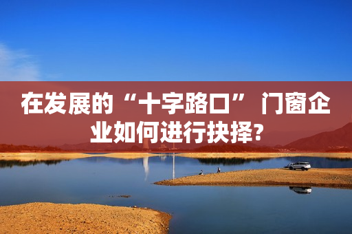 在发展的“十字路口” 门窗企业如何进行抉择?