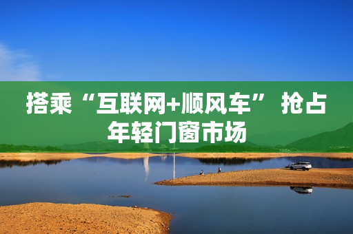 搭乘“互联网+顺风车” 抢占年轻门窗市场