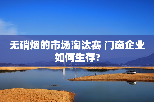 无硝烟的市场淘汰赛 门窗企业如何生存?