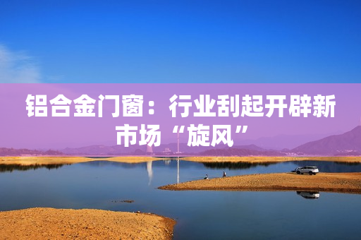 铝合金门窗：行业刮起开辟新市场“旋风”
