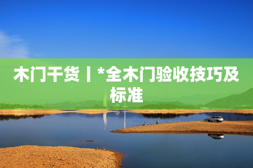 木门干货丨*全木门验收技巧及标准
