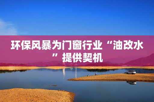 环保风暴为门窗行业“油改水”提供契机