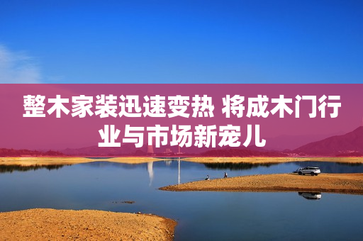 整木家装迅速变热 将成木门行业与市场新宠儿