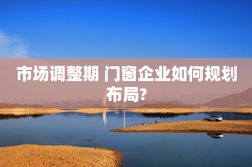 市场调整期 门窗企业如何规划布局?