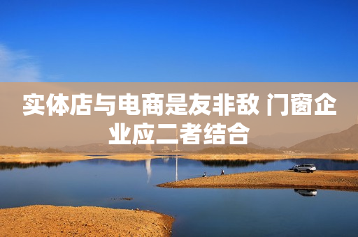 实体店与电商是友非敌 门窗企业应二者结合