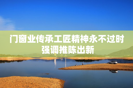 门窗业传承工匠精神永不过时 强调推陈出新