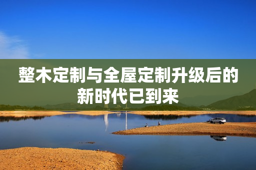 整木定制与全屋定制升级后的新时代已到来