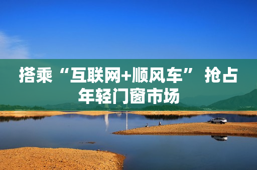 搭乘“互联网+顺风车” 抢占年轻门窗市场