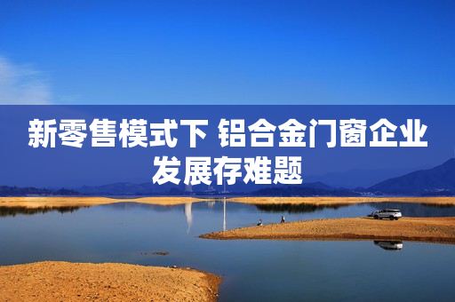 新零售模式下 铝合金门窗企业发展存难题