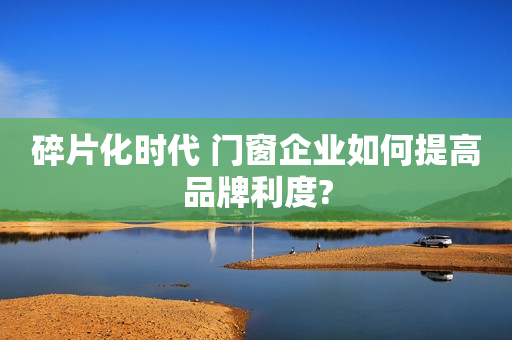 碎片化时代 门窗企业如何提高品牌利度?