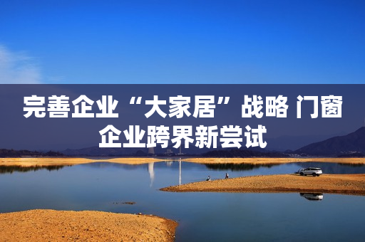 完善企业“大家居”战略 门窗企业跨界新尝试